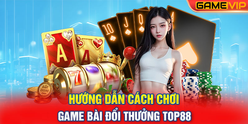 Hướng Dẫn Cách Chơi Game Bài Đổi Thưởng Top88